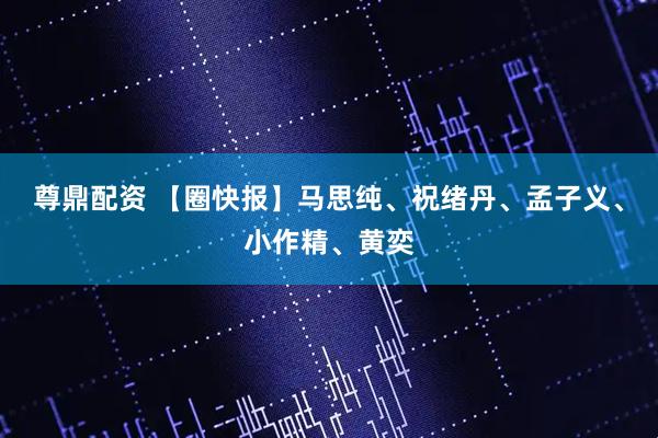 尊鼎配资 【圈快报】马思纯、祝绪丹、孟子义、小作精、黄奕
