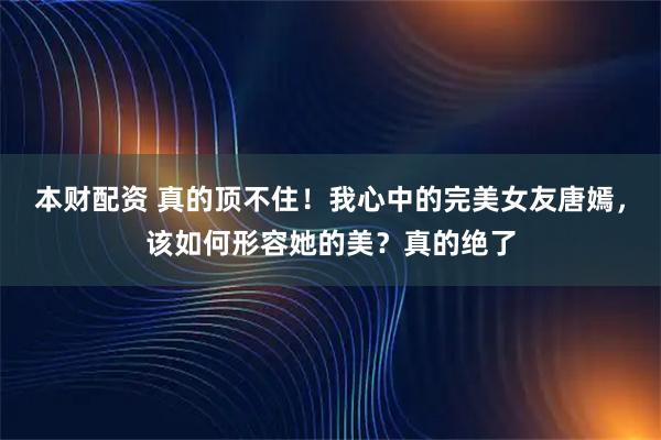 本财配资 真的顶不住！我心中的完美女友唐嫣，该如何形容她的美？真的绝了