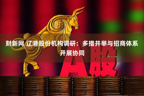 财新网 辽港股份机构调研：多措并举与招商体系开展协同