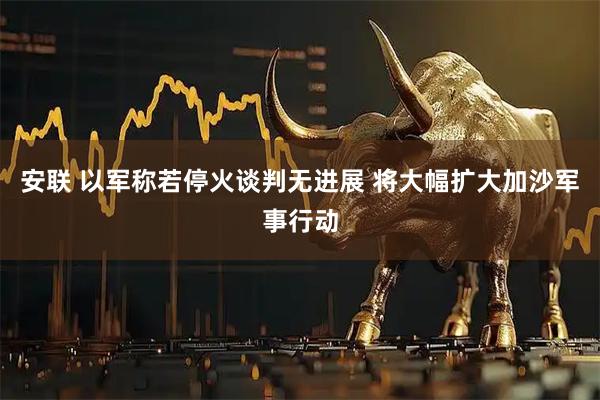 安联 以军称若停火谈判无进展 将大幅扩大加沙军事行动