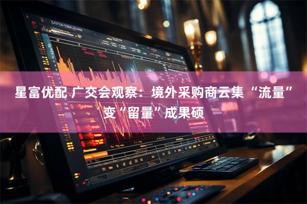 星富优配 广交会观察：境外采购商云集 “流量”变“留量”成果硕