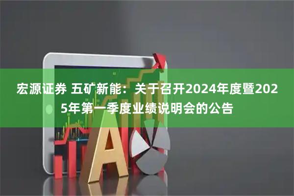 宏源证券 五矿新能：关于召开2024年度暨2025年第一季度业绩说明会的公告