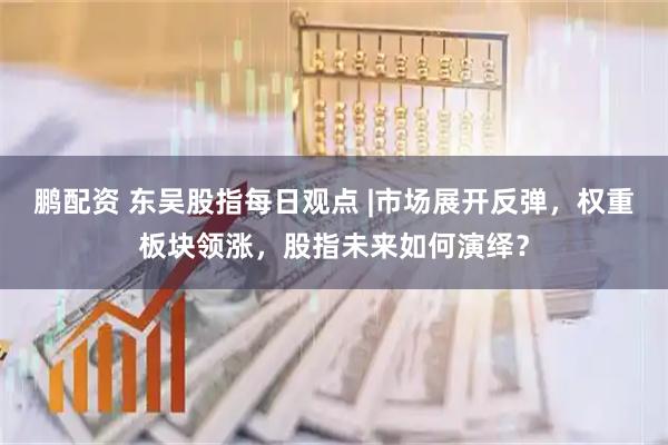 鹏配资 东吴股指每日观点 |市场展开反弹，权重板块领涨，股指未来如何演绎？