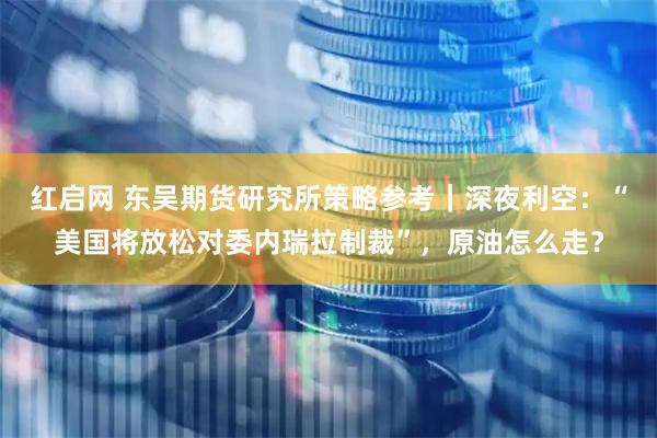 红启网 东吴期货研究所策略参考｜深夜利空：“美国将放松对委内瑞拉制裁”，原油怎么走？