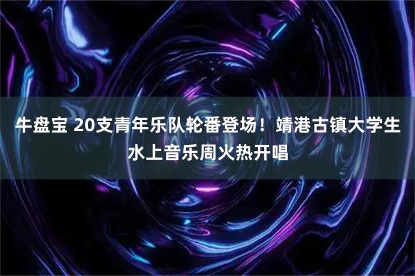 牛盘宝 20支青年乐队轮番登场！靖港古镇大学生水上音乐周火热开唱