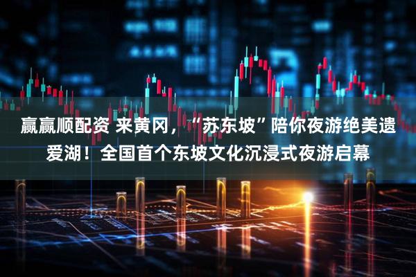 赢赢顺配资 来黄冈，“苏东坡”陪你夜游绝美遗爱湖！全国首个东坡文化沉浸式夜游启幕