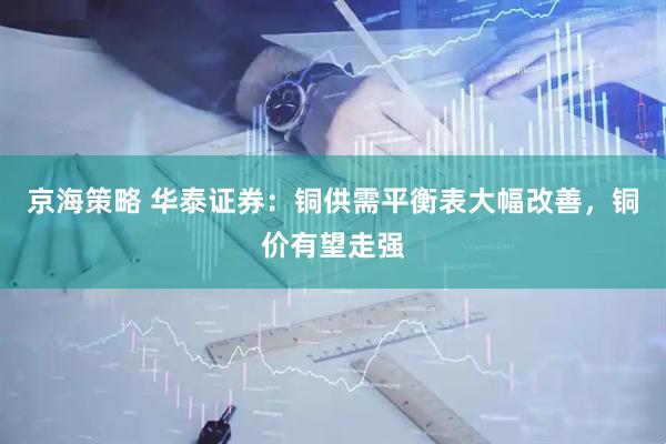 京海策略 华泰证券：铜供需平衡表大幅改善，铜价有望走强