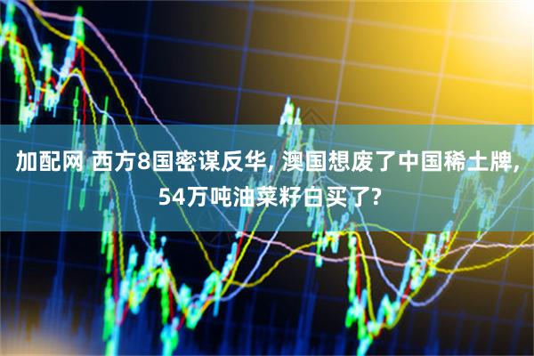 加配网 西方8国密谋反华, 澳国想废了中国稀土牌, 54万吨油菜籽白买了?