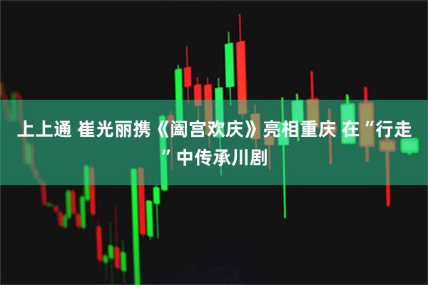 上上通 崔光丽携《阖宫欢庆》亮相重庆 在“行走”中传承川剧