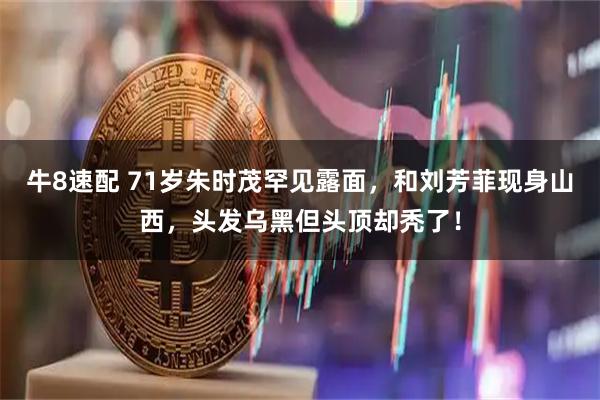 牛8速配 71岁朱时茂罕见露面,和刘芳菲现身山西,头发乌黑但头顶却秃了!