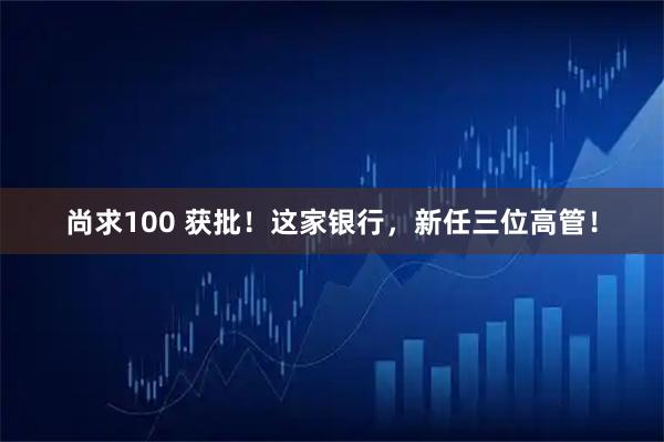 尚求100 获批!这家银行,新任三位高管!