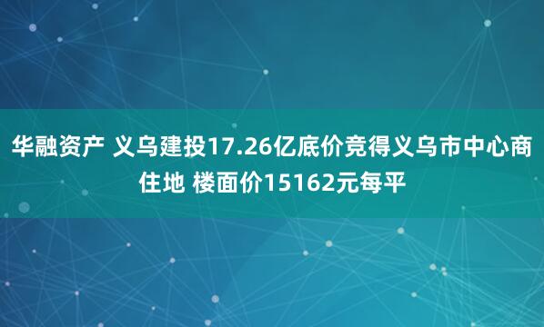 华融资产 义乌建投17.26亿底价竞得义乌市中心商住地 楼面价15162元每平