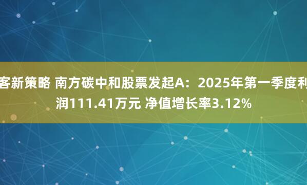 客新策略 南方碳中和股票发起A：2025年第一季度利润111.41万元 净值增长率3.12%