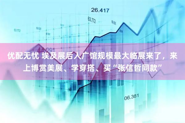 优配无忧 埃及展后人广馆规模最大临展来了,来上博赏美展、学穿搭、买“张信哲同款”