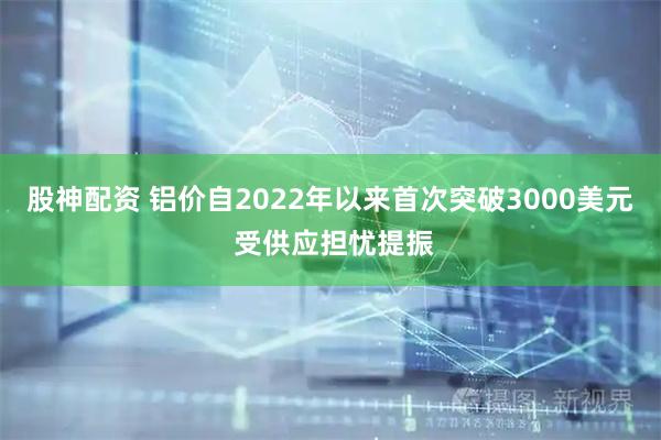 股神配资 铝价自2022年以来首次突破3000美元 受供应担忧提振