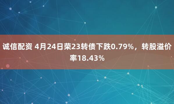 诚信配资 4月24日荣23转债下跌0.79%，转股溢价率18.43%