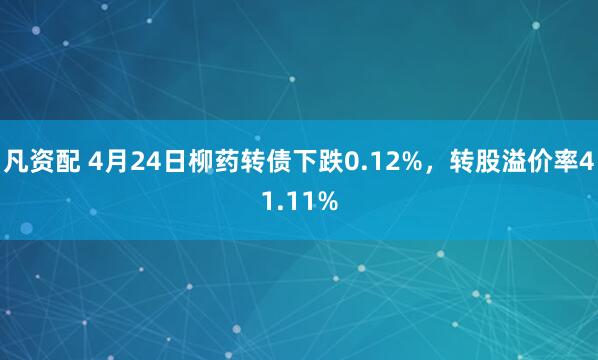 凡资配 4月24日柳药转债下跌0.12%，转股溢价率41.11%