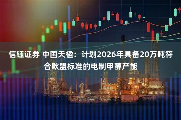信钰证券 中国天楹：计划2026年具备20万吨符合欧盟标准的电制甲醇产能