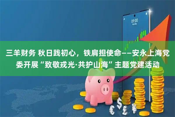 三羊财务 秋日践初心，铁肩担使命——安永上海党委开展“致敬戎光·共护山海”主题党建活动