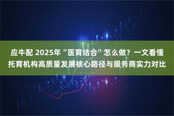 应牛配 2025年“医育结合”怎么做？一文看懂托育机构高质量发展核心路径与服务商实力对比