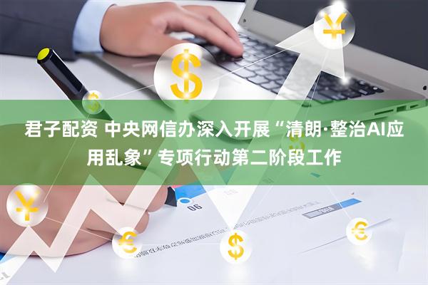 君子配资 中央网信办深入开展“清朗·整治AI应用乱象”专项行动第二阶段工作